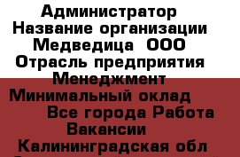 Администратор › Название организации ­ Медведица, ООО › Отрасль предприятия ­ Менеджмент › Минимальный оклад ­ 39 600 - Все города Работа » Вакансии   . Калининградская обл.,Светловский городской округ 